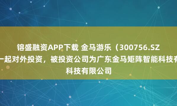 镕盛融资APP下载 金马游乐（300756.SZ）新增一起对外投资，被投资公司为广东金马矩阵智能科技有限公司