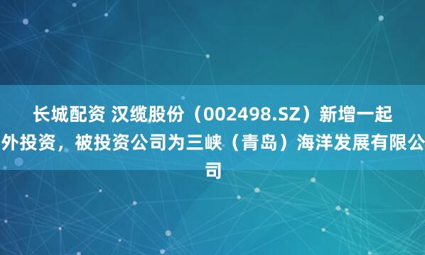 长城配资 汉缆股份（002498.SZ）新增一起对外投资，被投资公司为三峡（青岛）海洋发展有限公司