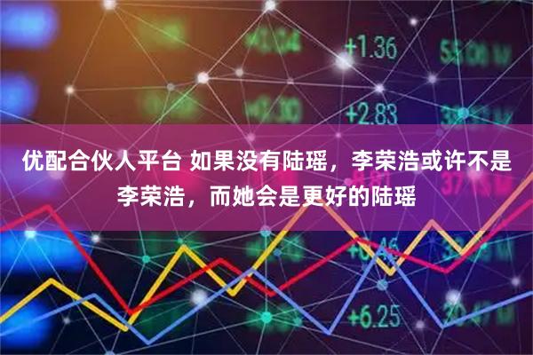 优配合伙人平台 如果没有陆瑶，李荣浩或许不是李荣浩，而她会是更好的陆瑶