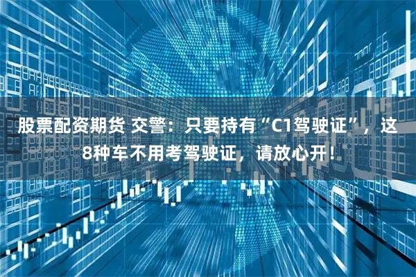 股票配资期货 交警：只要持有“C1驾驶证”，这8种车不用考驾驶证，请放心开！