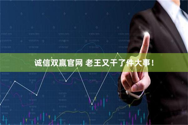诚信双赢官网 老王又干了件大事！