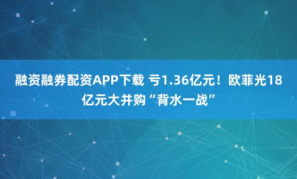融资融券配资APP下载 亏1.36亿元！欧菲光18亿元大并购“背水一战”