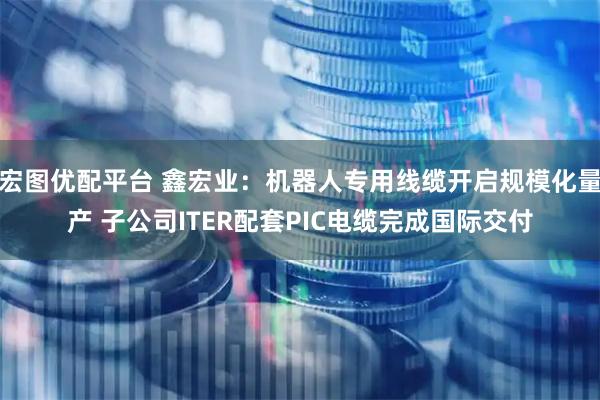 宏图优配平台 鑫宏业：机器人专用线缆开启规模化量产 子公司ITER配套PIC电缆完成国际交付