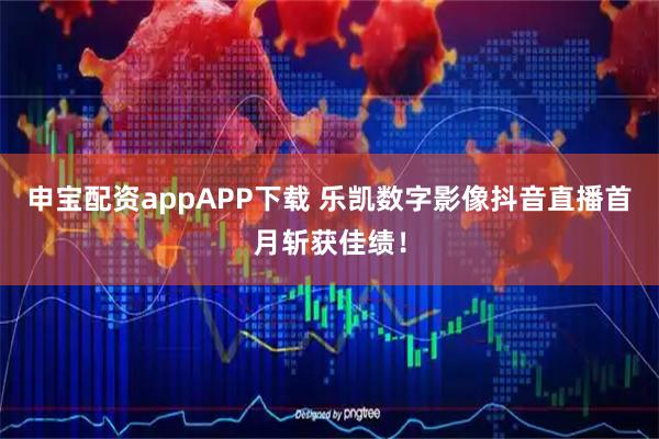 申宝配资appAPP下载 乐凯数字影像抖音直播首月斩获佳绩！
