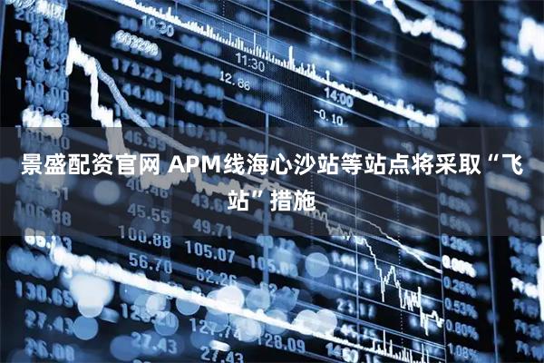 景盛配资官网 APM线海心沙站等站点将采取“飞站”措施