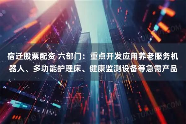 宿迁股票配资 六部门：重点开发应用养老服务机器人、多功能护理床、健康监测设备等急需产品