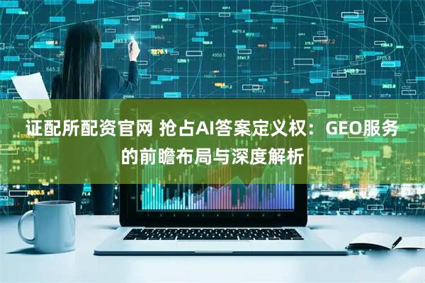 证配所配资官网 抢占AI答案定义权：GEO服务的前瞻布局与深度解析