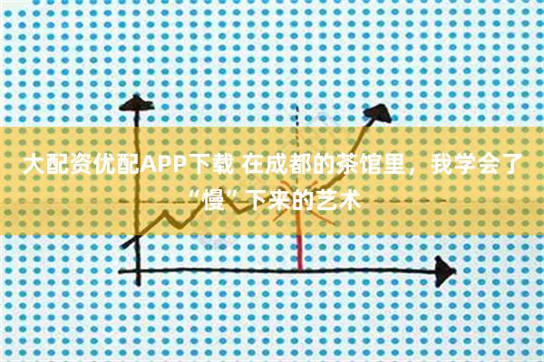 大配资优配APP下载 在成都的茶馆里，我学会了“慢”下来的艺术