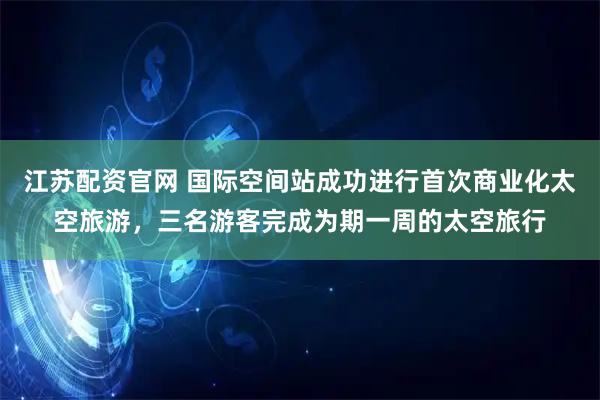 江苏配资官网 国际空间站成功进行首次商业化太空旅游，三名游客完成为期一周的太空旅行