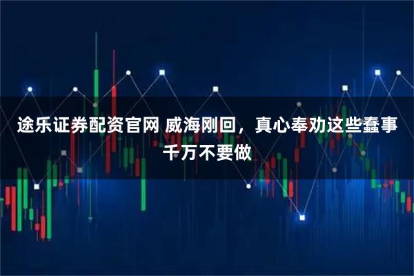 途乐证券配资官网 威海刚回，真心奉劝这些蠢事千万不要做