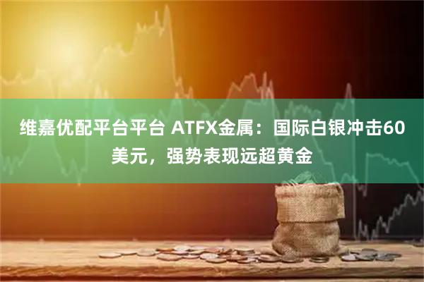 维嘉优配平台平台 ATFX金属：国际白银冲击60美元，强势表现远超黄金