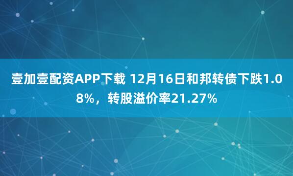 壹加壹配资APP下载 12月16日和邦转债下跌1.08%，转股溢价率21.27%