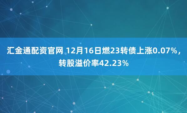 汇金通配资官网 12月16日燃23转债上涨0.07%，转股溢价率42.23%