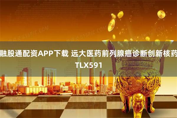 融股通配资APP下载 远大医药前列腺癌诊断创新核药TLX591