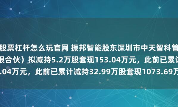 股票杠杆怎么玩官网 振邦智能股东深圳市中天智科管理咨询合伙企业（有限合伙）拟减持5.2万股套现153.04万元，此前已累计减持32.99万股套现1073.69万元