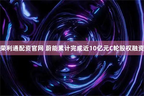 荣利通配资官网 蔚能累计完成近10亿元C轮股权融资