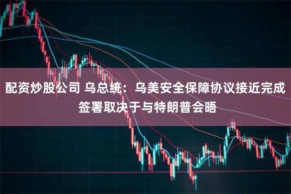 配资炒股公司 乌总统：乌美安全保障协议接近完成 签署取决于与特朗普会晤