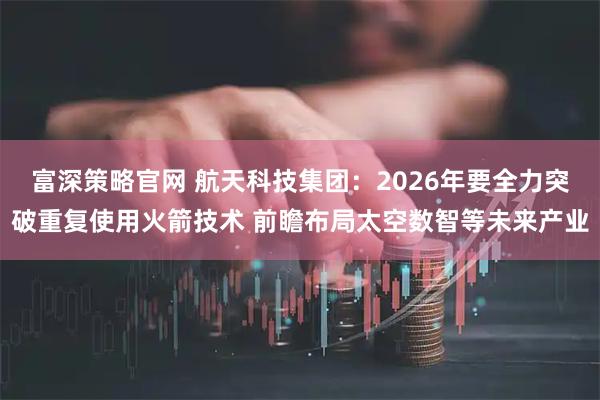 富深策略官网 航天科技集团：2026年要全力突破重复使用火箭技术 前瞻布局太空数智等未来产业
