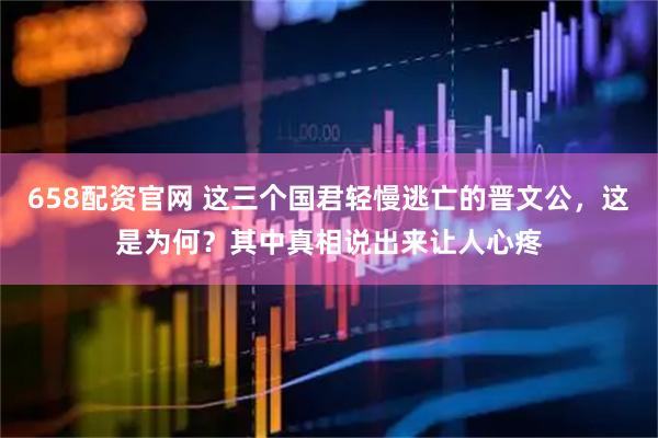 658配资官网 这三个国君轻慢逃亡的晋文公，这是为何？其中真相说出来让人心疼