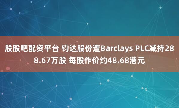 股股吧配资平台 钧达股份遭Barclays PLC减持288.67万股 每股作价约48.68港元