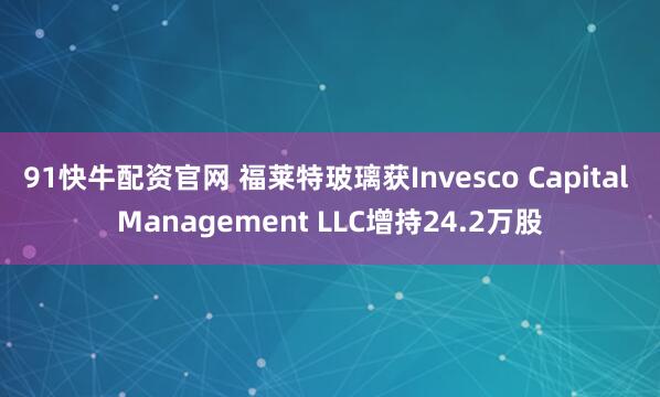 91快牛配资官网 福莱特玻璃获Invesco Capital Management LLC增持24.2万股