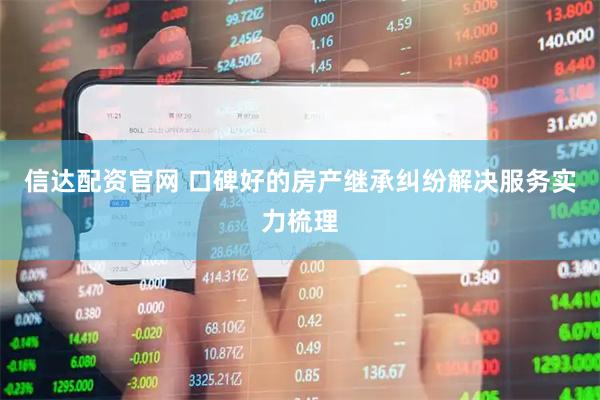 信达配资官网 口碑好的房产继承纠纷解决服务实力梳理