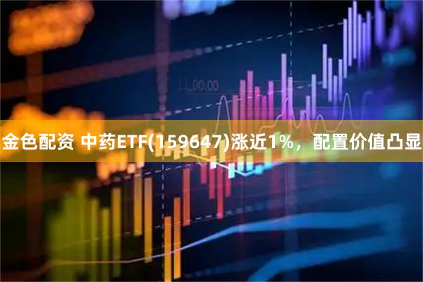 金色配资 中药ETF(159647)涨近1%，配置价值凸显