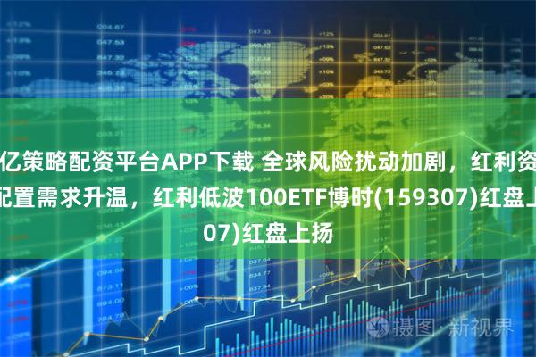 亿策略配资平台APP下载 全球风险扰动加剧，红利资产配置需求升温，红利低波100ETF博时(159307)红盘上扬