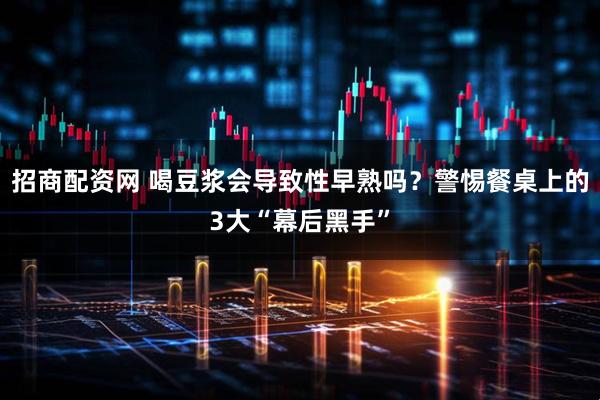 招商配资网 喝豆浆会导致性早熟吗？警惕餐桌上的3大“幕后黑手”