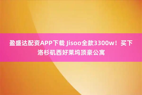 盈盛达配资APP下载 Jisoo全款3300w！买下洛杉矶西好莱坞顶豪公寓