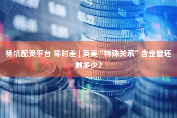 杨帆配资平台 零时差 | 英美“特殊关系”含金量还剩多少？
