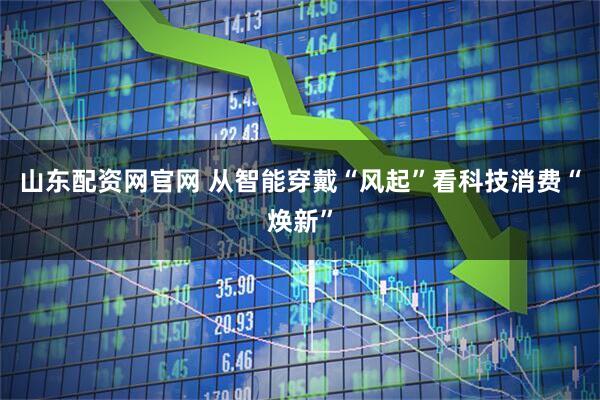 山东配资网官网 从智能穿戴“风起”看科技消费“焕新”